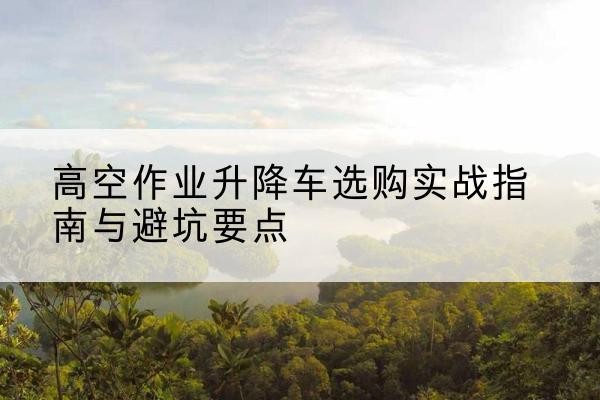 崇礼升降车怎么选-高空作业升降车选购实战指南与避坑要点