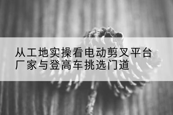 崇礼电动剪叉升降平台厂家-从工地实操看电动剪叉平台厂家与登高车挑选门道