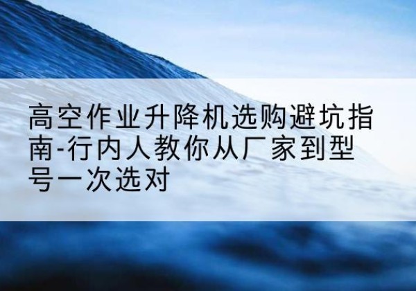 崇礼升降平台厂家-高空作业升降机选购避坑指南-行内人教你从厂家到型号一次选对