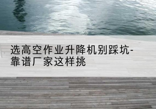 崇礼剪叉式升降机厂家-选高空作业升降机别踩坑-靠谱厂家这样挑