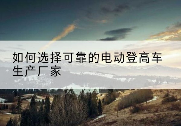崇礼电动登高车厂家-如何选择可靠的电动登高车生产厂家