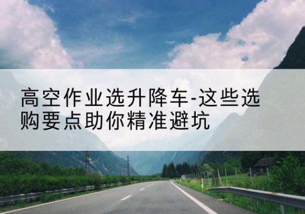 崇礼升降车厂家-高空作业选升降车-这些选购要点助你*避坑