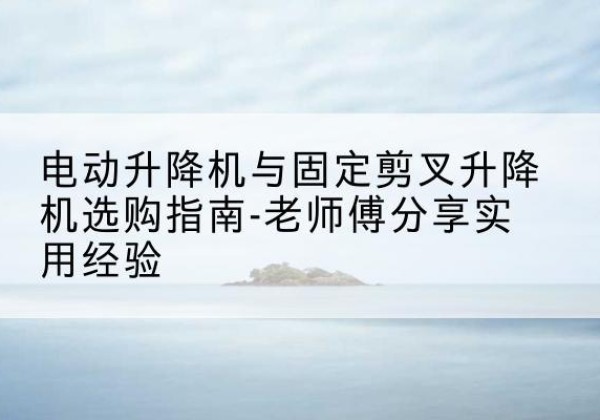 崇礼电动升降机怎么选-电动升降机与固定剪叉升降机选购指南-老师傅分享实用经验