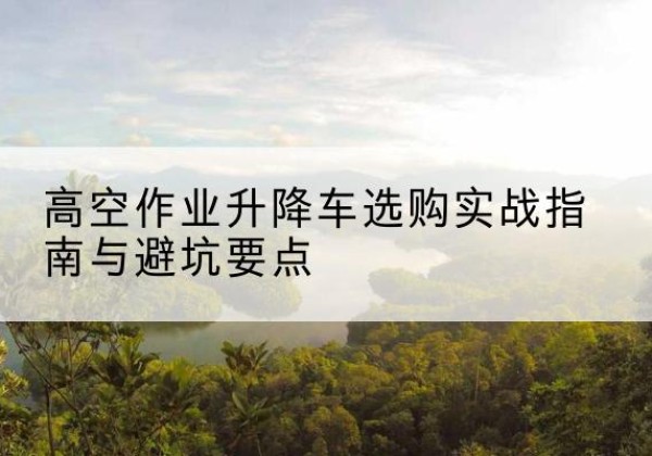 崇礼升降车怎么选-高空作业升降车选购实战指南与避坑要点