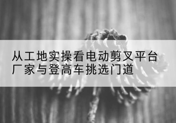 崇礼电动剪叉升降平台厂家-从工地实操看电动剪叉平台厂家与登高车挑选门道