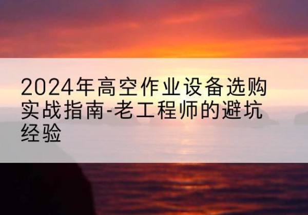 崇礼高空作业升降机厂家推荐-2024年高空作业设备选购实战指南-老工程师的避坑经验