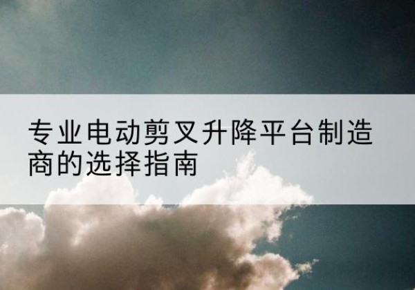 崇礼电动剪叉升降平台厂家-专业电动剪叉升降平台制造商的选择指南