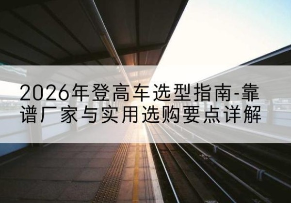 崇礼登高车厂家推荐-2026年登高车选型指南-靠谱厂家与实用选购要点详解